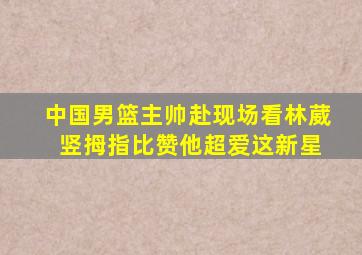 中国男篮主帅赴现场看林葳 竖拇指比赞他超爱这新星